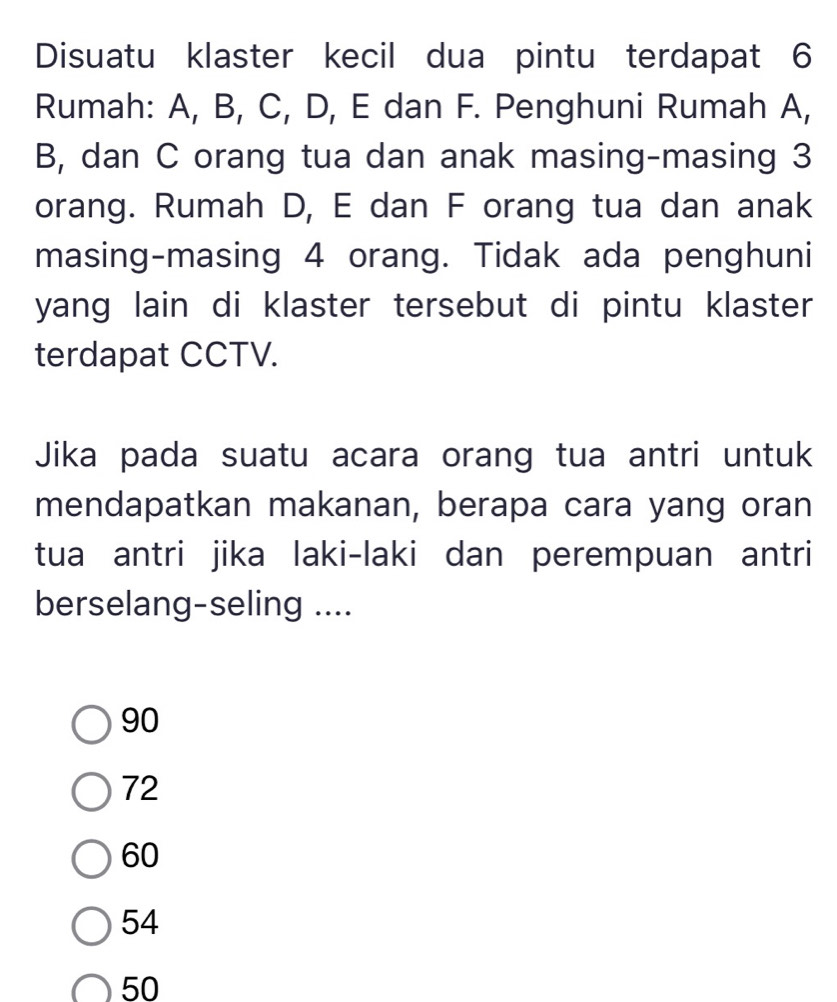 Disuatu klaster kecil dua pintu terdapat 6
Rumah: A, B, C, D, E dan F. Penghuni Rumah A,
B, dan C orang tua dan anak masing-masing 3
orang. Rumah D, E dan F orang tua dan anak
masing-masing 4 orang. Tidak ada penghuni
yang lain di klaster tersebut di pintu klaster
terdapat CCTV.
Jika pada suatu acara orang tua antri untuk
mendapatkan makanan, berapa cara yang oran
tua antri jika laki-laki dan perempuan antri
berselang-seling ....
90
72
60
54
50