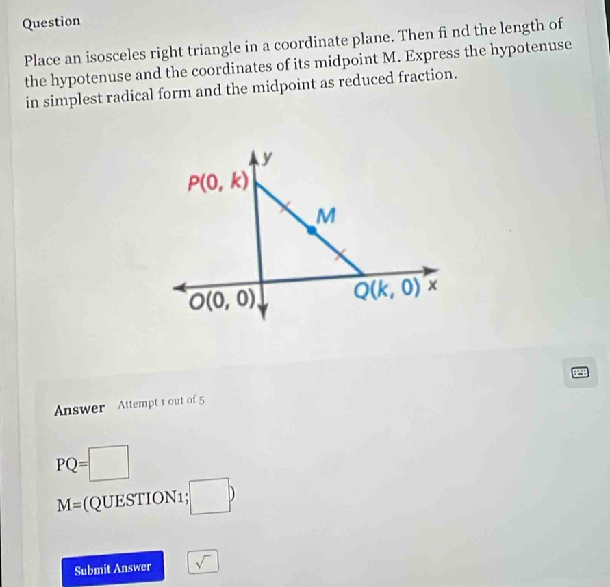 Question
Place an isosceles right triangle in a coordinate plane. Then fi nd the length of
the hypotenuse and the coordinates of its midpoint M. Express the hypotenuse
in simplest radical form and the midpoint as reduced fraction.
129B
Answer Attempt 1 out of 5
PQ=□
M= (QUESTION1;;□ b
Submit Answer sqrt()