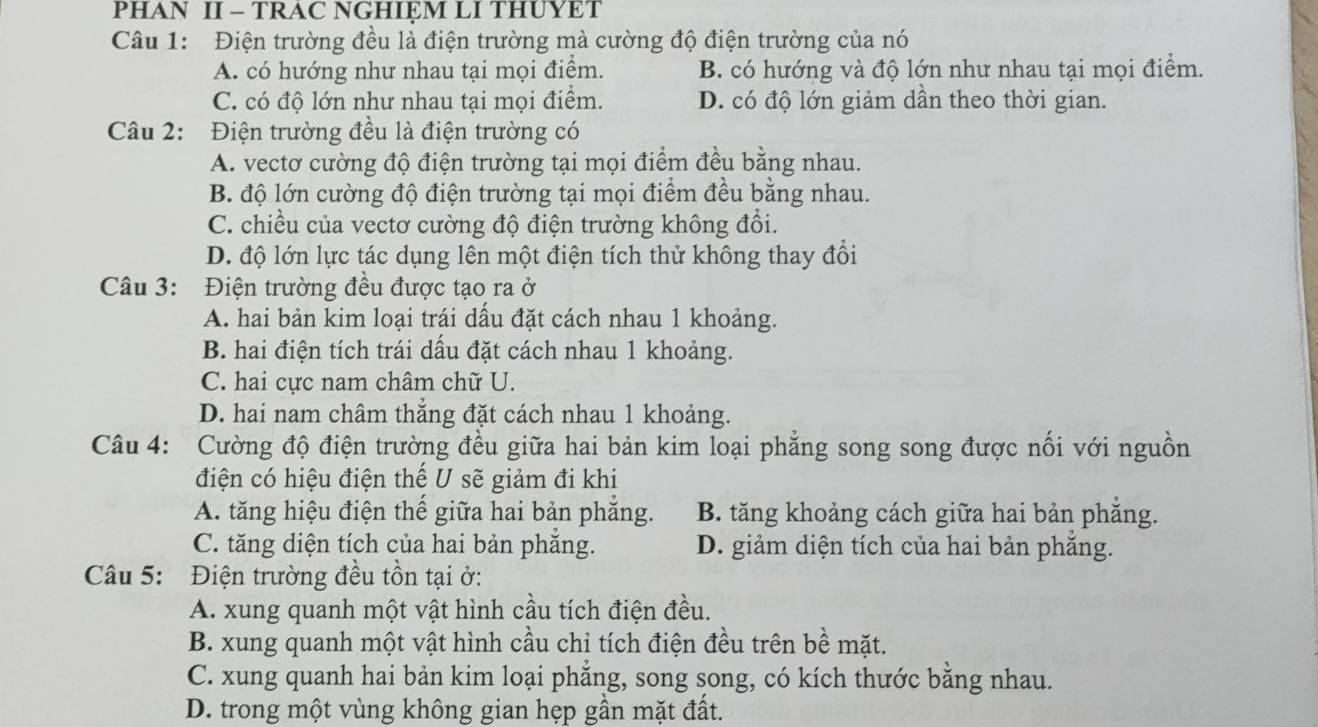 PHAN II - TRAC NGHIỆM LI THUYET
Câu 1: Điện trường đều là điện trường mà cường độ điện trường của nó
A. có hướng như nhau tại mọi điểm. B. có hướng và độ lớn như nhau tại mọi điểm.
C. có độ lớn như nhau tại mọi điểm. D. có độ lớn giảm dần theo thời gian.
Câu 2: Điện trường đều là điện trường có
A. vectơ cường độ điện trường tại mọi điểm đều bằng nhau.
B. độ lớn cường độ điện trường tại mọi điểm đều bằng nhau.
C. chiều của vectơ cường độ điện trường không đổi.
D. độ lớn lực tác dụng lên một điện tích thử không thay đổi
Câu 3: Điện trường đều được tạo ra ở
A. hai bản kim loại trái dấu đặt cách nhau 1 khoảng.
B. hai điện tích trái dấu đặt cách nhau 1 khoảng.
C. hai cực nam châm chữ U.
D. hai nam châm thẳng đặt cách nhau 1 khoảng.
Câu 4: Cường độ điện trường đều giữa hai bản kim loại phẳng song song được nổi với nguồn
điện có hiệu điện thế U sẽ giảm đi khi
A. tăng hiệu điện thế giữa hai bản phẳng. B. tăng khoảng cách giữa hai bản phẳng.
C. tăng diện tích của hai bản phăng. D. giảm diện tích của hai bản phăng.
Câu 5: Điện trường đều tồn tại ở:
A. xung quanh một vật hình cầu tích điện đều.
B. xung quanh một vật hình cầu chỉ tích điện đều trên bề mặt.
C. xung quanh hai bản kim loại phăng, song song, có kích thước bằng nhau.
D. trong một vùng không gian hẹp gần mặt đất.