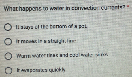 What happens to water in convection currents? *
It stays at the bottom of a pot.
It moves in a straight line.
Warm water rises and cool water sinks.
It evaporates quickly.