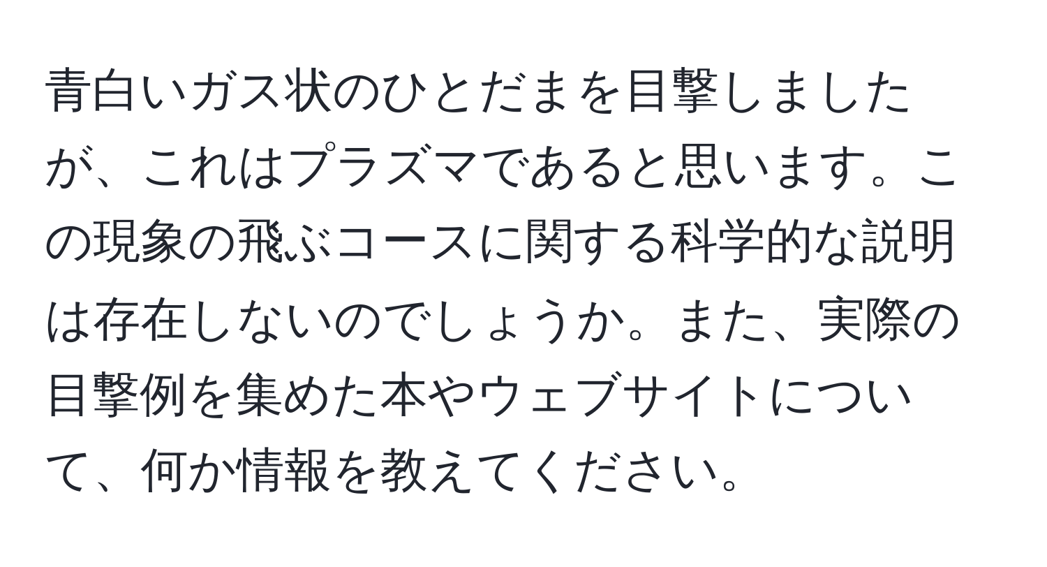 青白いガス状のひとだまを目撃しましたが、これはプラズマであると思います。この現象の飛ぶコースに関する科学的な説明は存在しないのでしょうか。また、実際の目撃例を集めた本やウェブサイトについて、何か情報を教えてください。