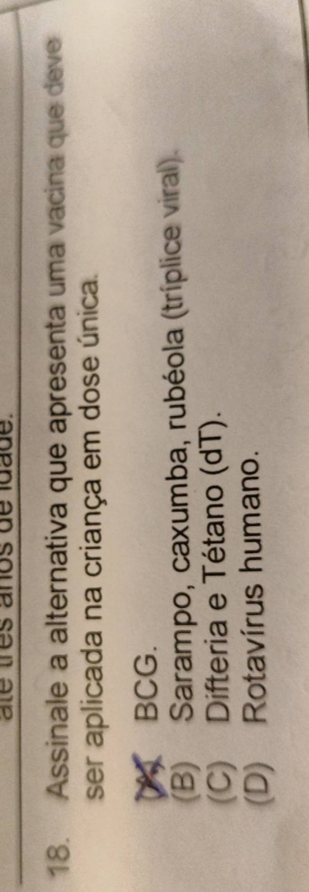 ate tres años de ldade.
18. Assinale a alternativa que apresenta uma vacina que deve
ser aplicada na criança em dose única.
BCG.
(B) Sarampo, caxumba, rubéola (tríplice viral).
(C) Difteria e Tétano (dT).
(D) Rotavírus humano.