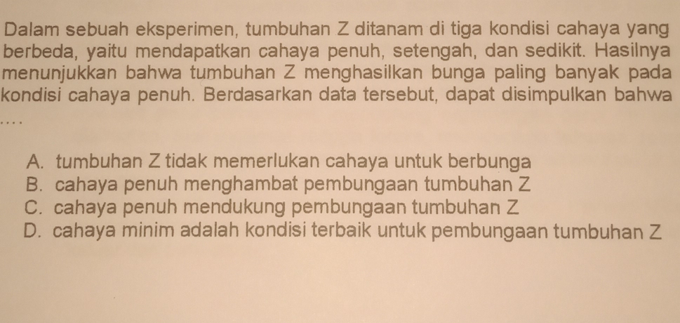 Dalam sebuah eksperimen, tumbuhan Z ditanam di tiga kondisi cahaya yang
berbeda, yaitu mendapatkan cahaya penuh, setengah, dan sedikit. Hasilnya
menunjukkan bahwa tumbuhan Z menghasilkan bunga paling banyak pada
kondisi cahaya penuh. Berdasarkan data tersebut, dapat disimpulkan bahwa
A. tumbuhan Z tidak memerlukan cahaya untuk berbunga
B. cahaya penuh menghambat pembungaan tumbuhan Z
C. cahaya penuh mendukung pembungaan tumbuhan Z
D. cahaya minim adalah kondisi terbaik untuk pembungaan tumbuhan Z