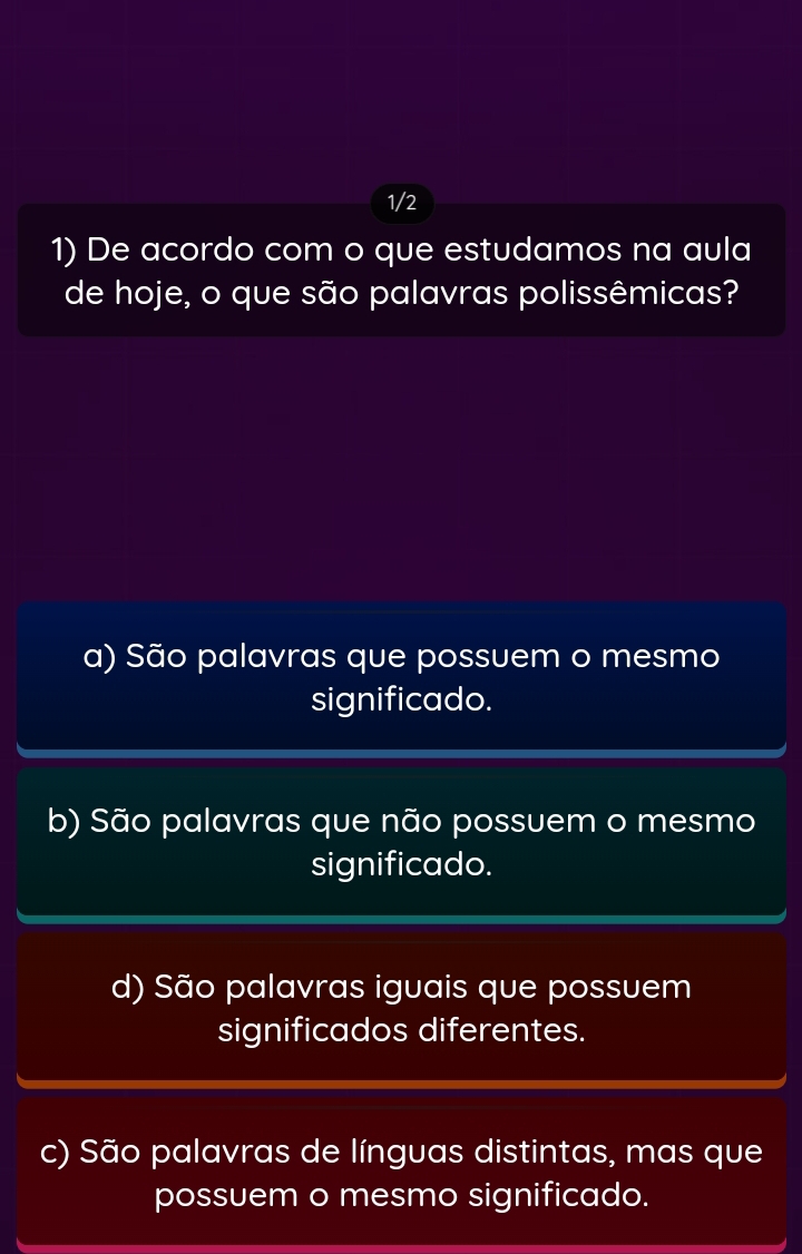 1/2 
1) De acordo com o que estudamos na aula
de hoje, o que são palavras polissêmicas?
a) São palavras que possuem o mesmo
significado.
b) São palavras que não possuem o mesmo
significado.
d) São palavras iguais que possuem
significados diferentes.
c) São palavras de línguas distintas, mas que
possuem o mesmo significado.