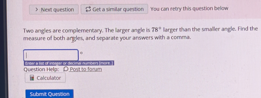 Next question Get a similar question You can retry this question below 
Two angles are complementary. The larger angle is 78° larger than the smaller angle. Find the 
measure of both angles, and separate your answers with a comma. 
o 
Enter a list of integer or decimal numbers [more..] 
Question Help: D Post to forum 
Calculator 
Submit Question