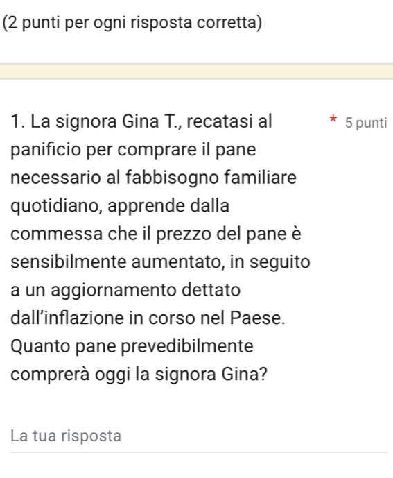 (2 punti per ogni risposta corretta) 
1. La signora Gina T., recatasi al 5 punti 
panificio per comprare il pane 
necessario al fabbisogno familiare 
quotidiano, apprende dalla 
commessa che il prezzo del pane è 
sensibilmente aumentato, in seguito 
a un aggiornamento dettato 
dall’inflazione in corso nel Paese. 
Quanto pane prevedibilmente 
comprerà oggi la signora Gina? 
La tua risposta