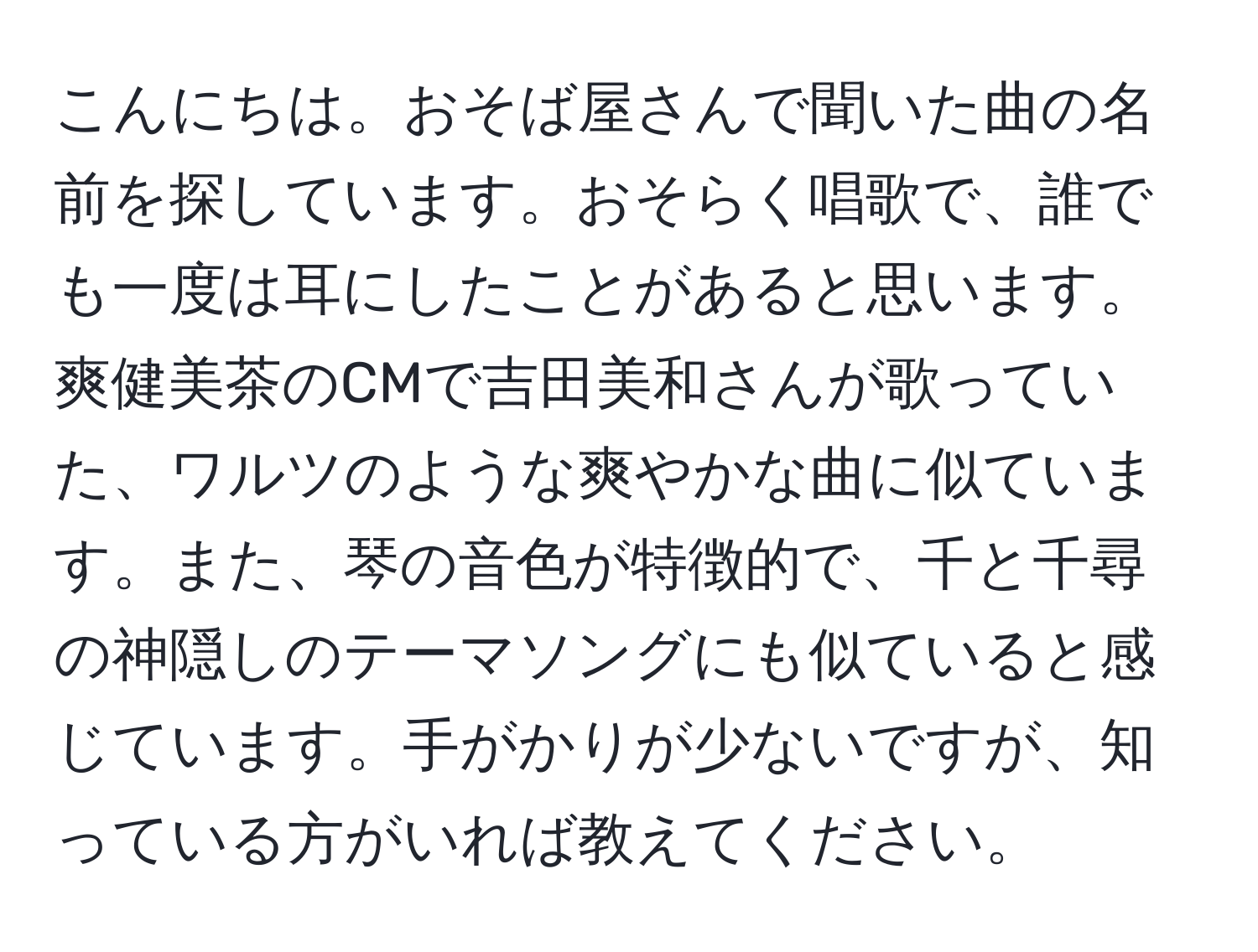 こんにちは。おそば屋さんで聞いた曲の名前を探しています。おそらく唱歌で、誰でも一度は耳にしたことがあると思います。爽健美茶のCMで吉田美和さんが歌っていた、ワルツのような爽やかな曲に似ています。また、琴の音色が特徴的で、千と千尋の神隠しのテーマソングにも似ていると感じています。手がかりが少ないですが、知っている方がいれば教えてください。