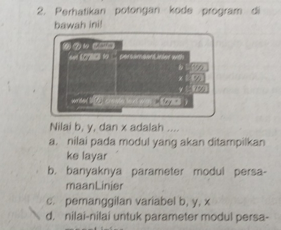 Perhatikan potongan kode program di
bawah ini!
( 7 1 (□_
set t h to persameenLinier with

write ( 10 creme rt wm ( 20 )
Nilai b, y, dan x adalah ....
a. nilai pada modul yang akan ditampilkan
ke layar
b. banyaknya parameter modul persa-
maanLinier
c. pemanggilan variabel b, y, x
d. nilai-nilai untuk parameter modul persa-