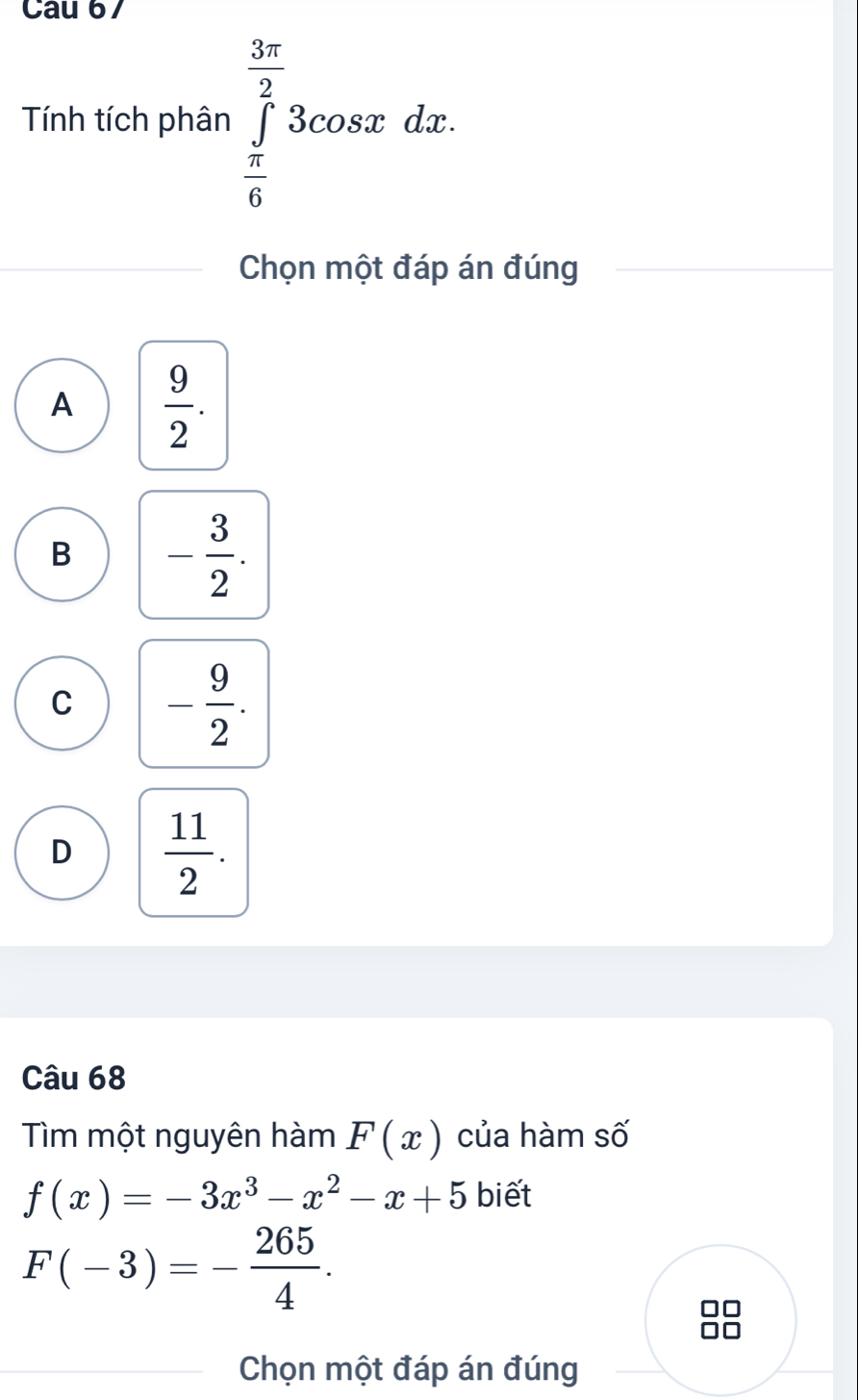 Cau 67
Tính tích phân ∈tlimits _ π /6 ^ 3π /2 3cos xdx. 
Chọn một đáp án đúng
A  9/2 .
B - 3/2 .
C - 9/2 .
D  11/2 . 
Câu 68
Tìm một nguyên hàm F(x) của hàm số
f(x)=-3x^3-x^2-x+5 biết
F(-3)=- 265/4 . 
Chọn một đáp án đúng