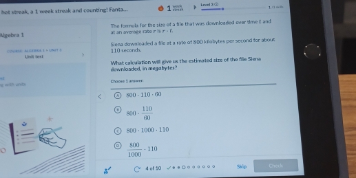 hot streak, a 1 week streak and counting! Fanta... wock vircas Level 3 ① 1 1 shāi
Algebra 1 at an average rate r is The formula for the size of a file that was downloaded over time t and
r· t. 
CONNSE: ALGEBRA 1 × UNIT 3 Unit test 110 seconds. Siena downloaded a file at a rate of 800 kilobytes per second for about
downloaded, in megabytes? What calculation willl give us the estimated size of the file Siena
41
with undh Choose 1 answer:
a 800· 110· 60
800·  110/60 
800-1000-110
 800/1000 · 110
4 of 10 Skip Check