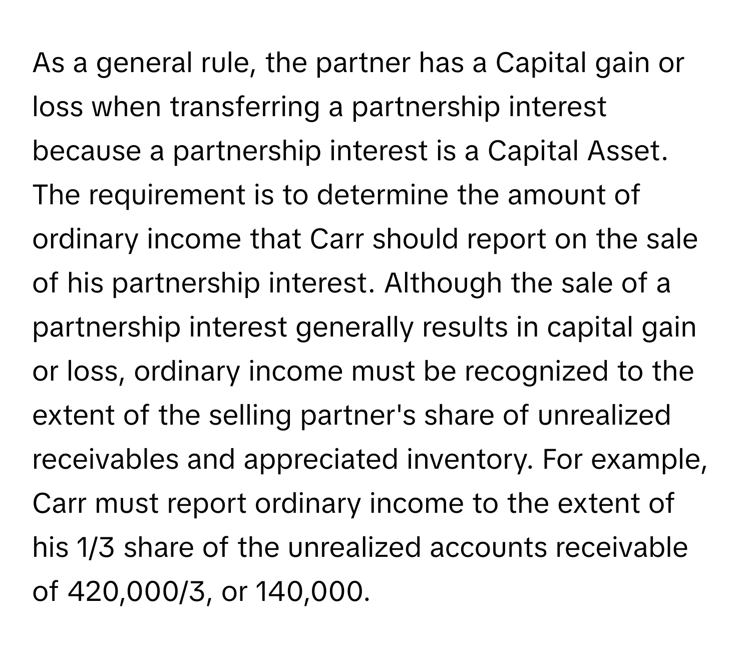 As a general rule, the partner has a Capital gain or loss when transferring a partnership interest because a partnership interest is a Capital Asset. The requirement is to determine the amount of ordinary income that Carr should report on the sale of his partnership interest. Although the sale of a partnership interest generally results in capital gain or loss, ordinary income must be recognized to the extent of the selling partner's share of unrealized receivables and appreciated inventory. For example, Carr must report ordinary income to the extent of his 1/3 share of the unrealized accounts receivable of 420,000/3, or 140,000.