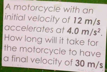 A motorcycle with an 
initial velocity of 12 m/s
accelerates at 4.0m/s^2. 
How long will it take for 
the motorcycle to have 
a final velocity of 30 m/s