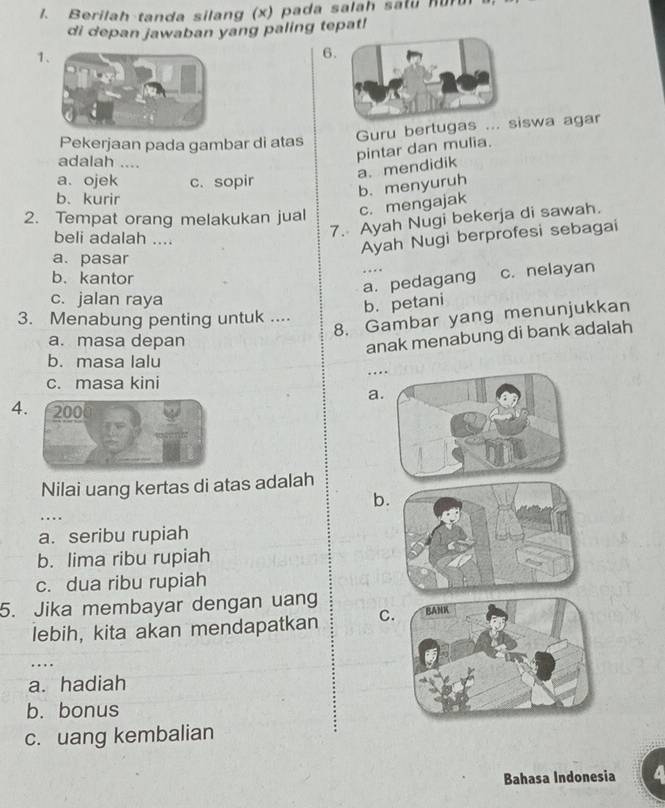 Berilah tanda silang (x) pada salah salu hur
di depan jawaban yang paling tepat!
1
6
Pekerjaan pada gambar di atas
Guru bertugas ...iswa agar
adalah ....
pintar dan mulia.
a. ojek c. sopir
b、 kurir
b.menyuruh a. mendidik
2. Tempat orang melakukan jual c. mengajak
beli adalah ....
7. Ayah Nugi bekerja di sawah.
Ayah Nugi berprofesi sebagai
a. pasar
b. kantor
a. pedagang ….
c. nelayan
c. jalan raya
b. petani
8. Gambar yang menunjukkan
3. Menabung penting untuk ....
a. masa depan
anak menabung di bank adalah
b. masa lalu
…
c. masa kini
a
4. 200
Nilai uang kertas di atas adalah
b
....
a. seribu rupiah
b. lima ribu rupiah
c. dua ribu rupiah
5. Jika membayar dengan uang
lebih, kita akan mendapatkan C
…
a. hadiah
b. bonus
c. uang kembalian
Bahasa Indonesia a