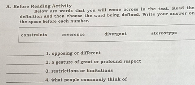 Before Reading Activity
Below are words that you will come across in the text. Read the
definition and then choose the word being defined. Write your answer on
the space before each number.
constraints reverence divergent stercotype
_1. opposing or different
_2. a gesture of great or profound respect
_
3. restrictions or limitations
_4. what people commonly think of