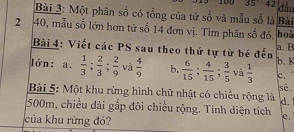 100 35° 42 đầu
Bài 3: Một phân số có tổng của tử số và mẫu số là Bài
2 40, mẫu số lớn hơn tử số 14 đơn vị. Tìm phân số đó. hoà
Bài 4: Viết các PS sau theo thứ tự từ bé đến a. B
b. K
lớn: a.  1/3 ;  2/3 ;  2/9  và  4/9  b.  6/15 ;  4/15 ;  3/5  và  1/3  c.
sẻ .
Bài 5: Một khu rừng hình chữ nhật có chiều rộng là d.
500m, chiều dài gấp đôi chiều rộng. Tính diện tích e.
của khu rừng đó?