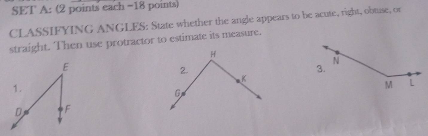 SET A: (2 points each −18 points) 
CLASSIFYING ANGLES: State whether the angle appears to be acute, right, obtuse, or 
straight. Then use protractor to estimate its measure.