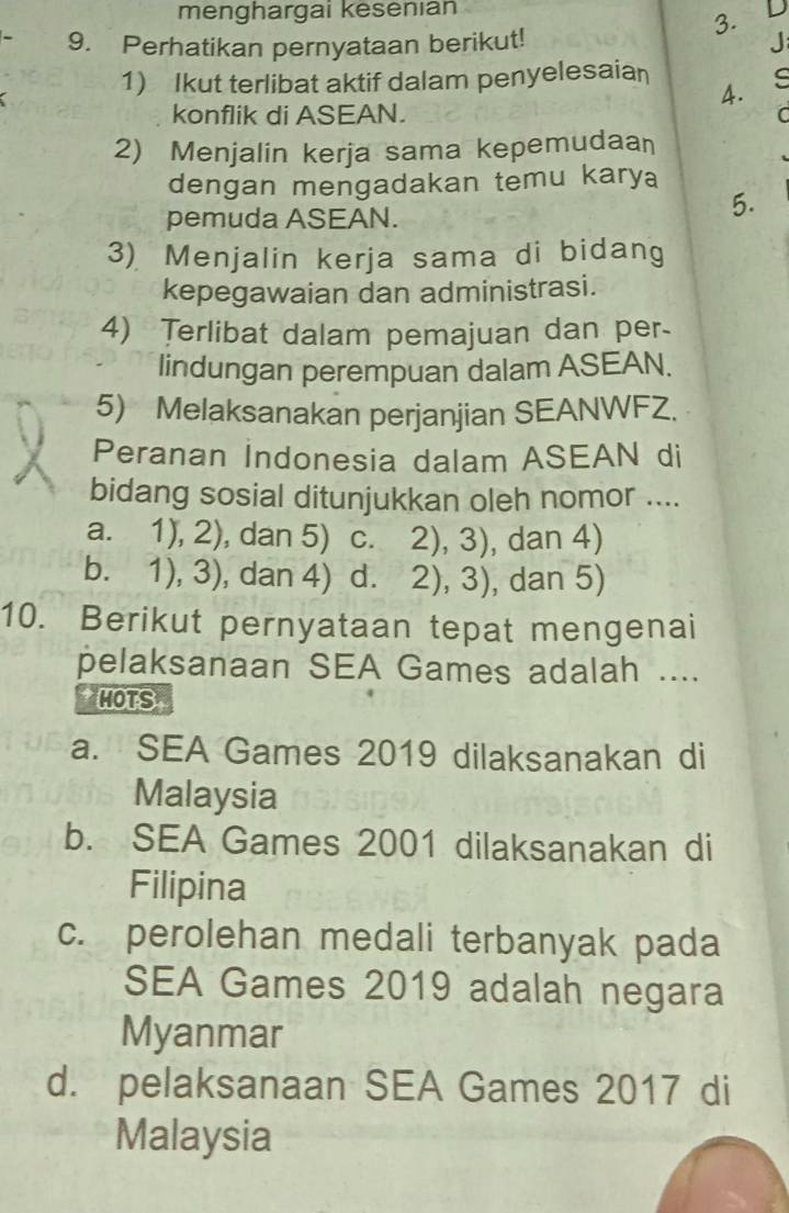 menghargai kesenıan D
3.
9. Perhatikan pernyataan berikut! J
1) Ikut terlibat aktif dalam penyelesaian s
4.
konflik di ASEAN.
C
2) Menjalin kerja sama kepemudaan
dengan mengadakan temu karya
pemuda ASEAN.
5.
3) Menjalin kerja sama di bidang
kepegawaian dan administrasi.
4) Terlibat dalam pemajuan dan per-
lindungan perempuan dalam ASEAN.
5) Melaksanakan perjanjian SEANWFZ.
Peranan Indonesia dalam ASEAN di
bidang sosial ditunjukkan oleh nomor ....
a. 1),2) , dan 5) . C. 2),3) , dan 4)
b. 1),3) , dan 4) d. 2),3) , dan 5)
10. Berikut pernyataan tepat mengenai
pelaksanaan SEA Games adalah ....
HOTS
a. SEA Games 2019 dilaksanakan di
Malaysia
b. SEA Games 2001 dilaksanakan di
Filipina
c. perolehan medali terbanyak pada
SEA Games 2019 adalah negara
Myanmar
d. pelaksanaan SEA Games 2017 di
Malaysia