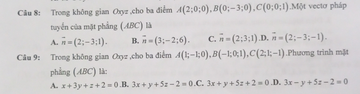 Trong không gian Oxyz ,cho ba điểm A(2;0;0), B(0;-3;0), C(0;0;1).Một vectơ pháp
tuyến của mặt phẳng (ABC) là
A. vector n=(2;-3;1). B. vector n=(3;-2;6). C. vector n=(2;3;1) .D. vector n=(2;-3;-1). 
Câu 9: Trong không gian Oxyz ,cho ba điểm A(1;-1;0), B(-1;0;1), C(2;1;-1).Phương trình mặt
phẳng (ABC) là:
A. x+3y+z+2=0 .B. 3x+y+5z-2=0 .C. 3x+y+5z+2=0 .D. 3x-y+5z-2=0