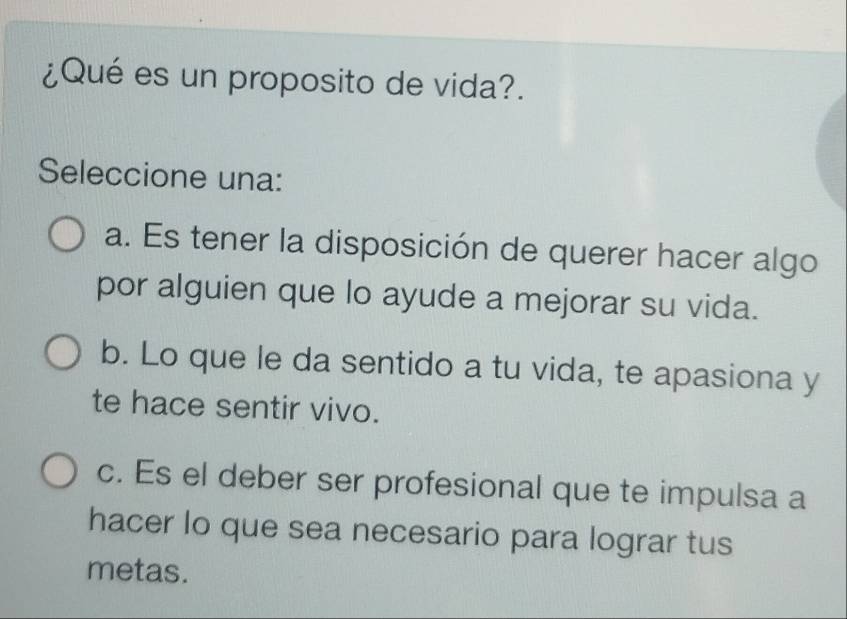 ¿Qué es un proposito de vida?.
Seleccione una:
a. Es tener la disposición de querer hacer algo
por alguien que lo ayude a mejorar su vida.
b. Lo que le da sentido a tu vida, te apasiona y
te hace sentir vivo.
c. Es el deber ser profesional que te impulsa a
hacer lo que sea necesario para lograr tus
metas.