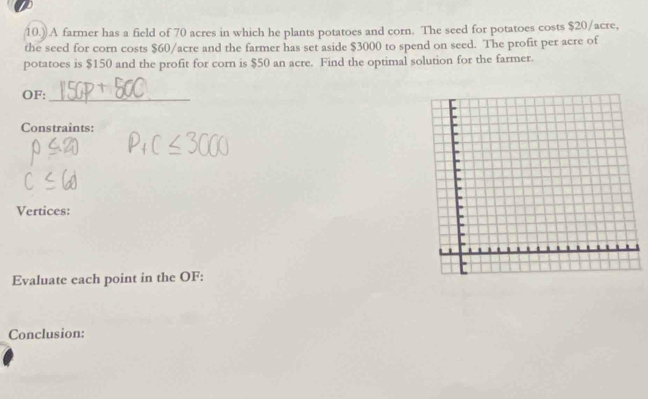 10.)) A farmer has a field of 70 acres in which he plants potatoes and corn. The seed for potatoes costs $20/acre, 
the seed for corn costs $60/acre and the farmer has set aside $3000 to spend on seed. The profit per acre of 
potatoes is $150 and the profit for corn is $50 an acre. Find the optimal solution for the farmer. 
OF:_ 
Constraints: 
Vertices: 
Evaluate each point in the OF: 
Conclusion: