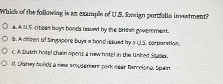 Which of the following is an example of U.S. foreign portfolio investment?
a. A U.S. citizen buys bonds issued by the British government.
b. A citizen of Singapore buys a bond issued by a U.S. corporation.
c. A Dutch hotel chain opens a new hotel in the United States.
d. Disney builds a new amusement park near Barcelona, Spain.