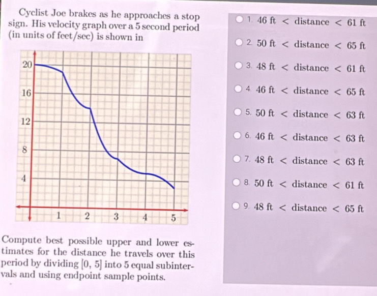 Cyclist Joe brakes as he approaches a stop 1 46ft distan ce <61ft</tex> 
sign. His velocity graph over a 5 second period 
(in units of feet/sec) is shown in 
2. 50ft <65ft</tex> 
3. 48ft <61ft</tex> 
4 46ft <65ft</tex> 
5. 50ft <63ft</tex> 
6. 46ft <63ft</tex> 
7. 48ft <63ft</tex> 
8. 50ft <61ft</tex> 
9. 48ft <65ft</tex> 
Compute best possible upper and lower es- 
timates for the distance he travels over this 
period by dividing [0,5] into 5 equal subinter- 
vals and using endpoint sample points.