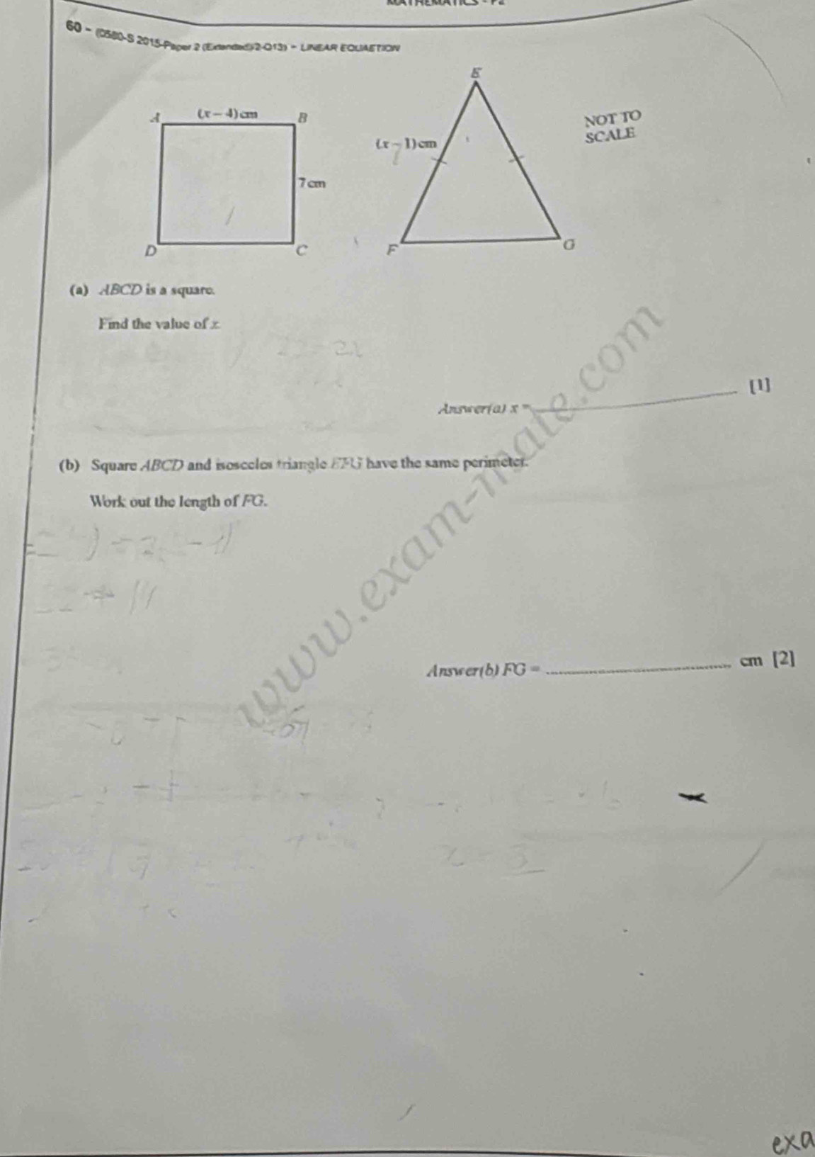 60 - (0580-S 2015-Paper 2 (Exanded)/2-013) - LINEAR ECUIAETIOW
NOT TO
SCALE
 
(a) ABCD is a square.
Find the value of x
[1]
Answer(a) x
(b) Square ABCD and isosceles triangle EFG have the same perime
Work out the length of FG.
Answ ar(b)FG= _cm [2]