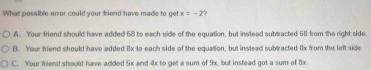 What possible error could your friend have made to get x=-2 ?
A. Your friend should have added 68 to each side of the equation, but instead subtracted 68 from the right side.
B. Your friend should have added 8x to each side of the equation, but instead subtracted 8x from the left side.
C. Your friend should have added 5x and 4x to get a sum of 9x, but instead got a sum of 8x.