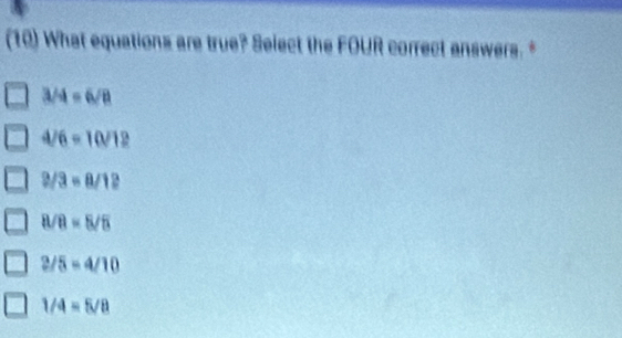 (10) What equations are true? Select the FOUR correct answers.
3/4=6/8
4/6=10/12
2/3=a/12
8/8=5/5
2/5=4/10
1/4=5/8