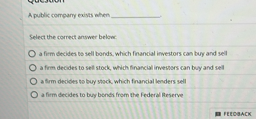 acsuón
A public company exists when_
`
Select the correct answer below:
a firm decides to sell bonds, which financial investors can buy and sell
a firm decides to sell stock, which financial investors can buy and sell
a firm decides to buy stock, which financial lenders sell
a firm decides to buy bonds from the Federal Reserve
FEEDBACK