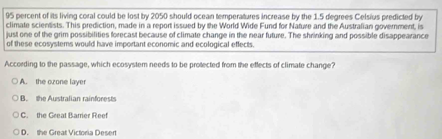 95 percent of its living coral could be lost by 2050 should ocean temperatures increase by the 1.5 degrees Celsius predicted by
climate scientists. This prediction, made in a report issued by the World Wide Fund for Nature and the Australian government, is
just one of the grim possibilities forecast because of climate change in the near future. The shrinking and possible disappearance
of these ecosystems would have important economic and ecological effects.
According to the passage, which ecosystem needs to be protected from the effects of climate change?
A. the ozone layer
B. the Australian rainforests
C. the Great Barrier Reef
D. the Great Victoria Desert