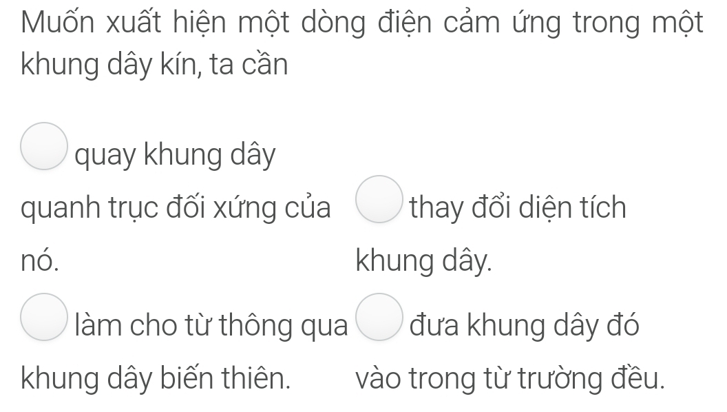 Muốn xuất hiện một dòng điện cảm ứng trong một 
khung dây kín, ta cần 
quay khung dây
quanh trục đối xứng của thay đổi diện tích 
nó. khung dây. 
làm cho từ thông qua đưa khung dây đó 
khung dây biến thiên. vào trong từ trường đều.