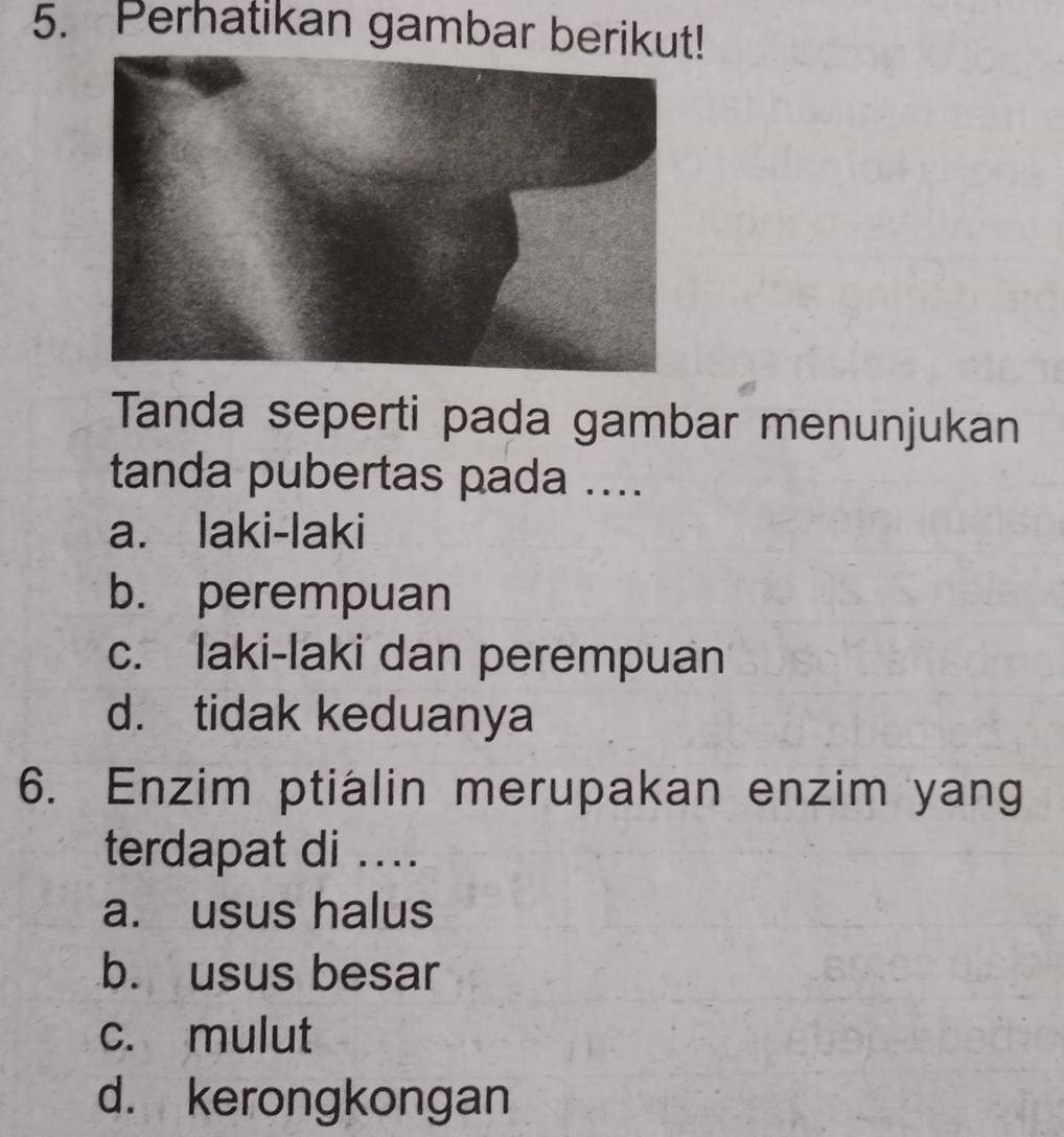 Perhatikan gambar berikut!
Tanda seperti pada gambar menunjukan
tanda pubertas pada ....
a. laki-laki
b. perempuan
c. laki-laki dan perempuan
d. tidak keduanya
6. Enzim ptialin merupakan enzim yang
terdapat di ....
a. usus halus
b. usus besar
c. mulut
d. kerongkongan