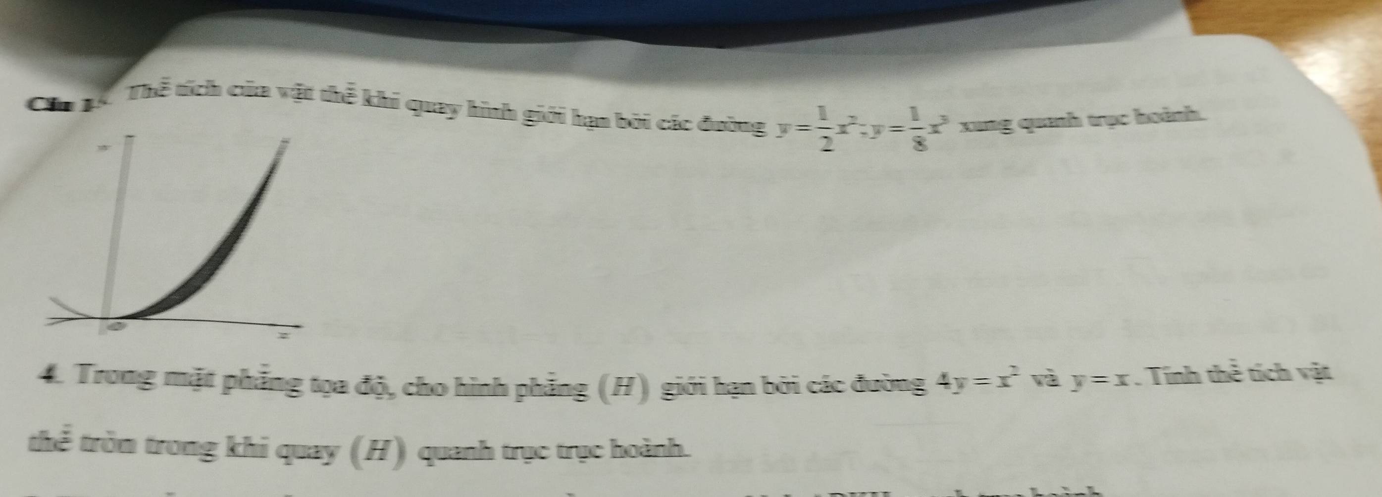 Cầu1
Thể tích của vật thể khi quay hình giới hạn bởi các đường y= 1/2 x^2; y= 1/8 x^3 xung quanh trục hoành.
4. Trong mặt phẳng tọa độ, cho hình phẳng (H) giới hạn bởi các đường 4y=x^2 và y=x. Tính thể tích vật
thể tròm trong khi quay (H) quanh trục trục hoành.