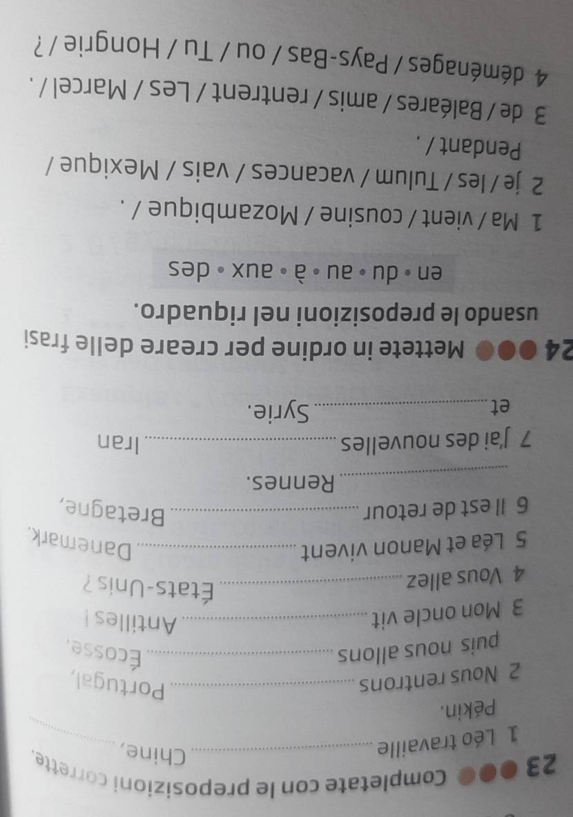 23 ●●0 Completate con le preposizioni corrette. 
1 Léo travaille_ 
_ 
Chine, 
Pékin. 
2 Nous rentrons_ 
Portugal, 
puis nous allons _Écosse. 
3 Mon oncle vit_ 
Antilles! 
4 Vous allez_ 
États-Unis ? 
5 Léa et Manon vivent _Danemark, 
6 Il est de retour_ Bretagne, 
_ 
Rennes. 
7 J’ai des nouvelles_ Iran 
et_ 
Syrie. 
24 ●●0 Mettete in ordine per creare delle frasi 
usando le preposizioni nel riquadro. 
en॰ du ॰au ॰ à ॰ aux 。 des 
1 Ma / vient / cousine / Mozambique / . 
2 je / les / Tulum / vacances / vais / Mexique / 
Pendant / . 
3 de / Baléares / amis / rentrent / Les / Marcel / . 
4 déménages / Pays-Bas / ou / Tu / Hongrie / ?