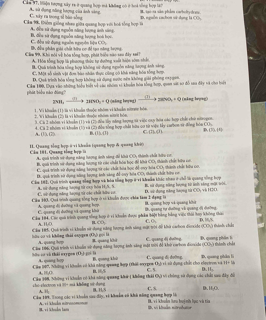 Hiện tượng xảy ra ở quang hợp mà không có ở hoá tổng hợp là?
A. sử dụng năng lượng của ánh sáng. B. tạo ra sản phẩm carbohydrate.
C. xảy ra trong tế bào sống D. nguồn cacbon sử dụng là CO_2.
Câu 98. Điểm giống nhau giữa quang hợp với hoá tổng hợp là
A. đều sử dụng nguồn năng lượng ánh sáng.
B. đều sử dụng nguồn năng lượng hoá học.
C. đều sử dụng nguồn nguyên liệu CO_2.
D. đều phân giải chất hữu cơ đề tạo năng lượng.
Câu 99. Khi nói về hóa tổng hợp, phát biểu nào sau đây sai?
A. Hóa tổng hợp là phương thức tự dưỡng xuất hiện sớm nhất.
B. Quá trình hóa tổng hợp không sử dụng nguồn năng lượng ánh sáng.
C. Một số sinh vật đơn bào nhân thực cũng có khả năng hóa tổng hợp.
D. Quá trình hóa tổng hợp không sử dụng nước nên không giải phóng oxygen.
Câu 100. Dựa vào những hiểu biết về các nhóm vi khuẩn hóa tổng hợp, quan sát sơ đồ sau đây và cho biết
phát biểu nào đúng?
2HNO_2+Q (năng lượng) (2)
2NH_3 (1) 2HNO_3+Q (năng lượng)
1. Vi khuẩn (1) là vi khuẩn thuộc nhóm vi khuần nitrate hóa.
2. Vi khuẩn (2) là vi khuẩn thuộc nhóm nitrit hóa.
3. Cả 2 nhóm vi khuẩn (1) và (2) đều lấy năng lượng từ việc oxy hóa các hợp chất chứ nitrogen.
4. Cả 2 nhóm vi khuẩn (1) và (2) đều tổng hợp chất hữu cơ từ việc lấy carbon từ đồng hóa CO_2.
A. (1), (2). B. (1), (3) C. 2 .( 3). D. (3), (4)
II. Quang tổng hợp ở vi khuẩn (quang hợp & quang khử)
Câu 101. Quang tổng hợp là
A. quá trình sử dụng năng lượng ánh sáng để khử CO_2 thành chất hữu cơ.
B. quá trình sử dụng năng lượng từ các chất hóa học để khử CO_2 thành chất hữu cơ.
C. quá trình sử dụng năng lượng từ các chất hóa học để oxy hóa CO_2 thành chất hữu cơ.
D. quá trình sử dụng năng lượng ánh sáng để oxy hóa CO_2 thành chất hữu cơ.
Câu 102. Quá trình quang tổng hợp và hóa tổng hợp ở vi khuẩn khác nhau ở chỗ là quang tổng hợp
A. sử dụng năng lượng từ oxy hóa H_2S, S. B. sử dụng năng lượng từ ánh sáng mặt trời.
C. sử dụng năng lượng từ các chất hữu cơ. D. sử dụng năng lượng từ CO_2 và H2O.
Câu 103. Quá trình quang tổng hợp ở vi khuẩn được chia làm 2 dạng là
A. quang dị dưỡng và quang hợp. B. quang hợp và quang khử
C. quang dị dưỡng và quang khử D. quang tự dưỡng và quang dị dưỡng.
Câu 104. Các quá trình quang tổng hợp ở vi khuẩn được phân biệt bằng bằng việc thải hay không thải
C. O_2.
D. H_2S.
A. H_2O.
B. CO_2.
Câu 105. Quá trình vi khuẩn sử dụng năng lượng ánh sáng mặt trời để khử carbon dioxide (CO_2) thành chất
hữu cơ và không thải oxygen (O_2) gọi là
A. quang hợp B. quang khử C. quang dị dưỡng. D. quang phân li
Câu 106. Quá trình vi khuẩn sử dụng năng lượng ánh sáng mặt trời để khử carbon dioxide (CO_2) thành chất
hữu cơ và thải oxygen (O_2) gọi là
A. quang hợp B. quang khử C. quang dị dưỡng.  D. quang phân li
Câu 107. Những vi khuẩn có khả năng quang hợp (thải oxygen O_2) vì sử dụng chất cho electron và H+la
A. H_2O.
B. H_2S C. S. D. H_2.
Câu 108. Những vi khuẩn có khả năng quang khử ( không thải O_2) * vì chúng sử dụng các chất sau đây để
cho electron và H+ mà không sử dụng
A. H_2
B. H_2S C. S. D. H_2O.
Câu 109. Trong các vi khuẩn sau đây, vi khuẩn có khả năng quang hợp là
A. vi khuẩn nitrosomonas B. vi khuẩn lưu huỳnh lục và tía
B. vi khuẩn lam D. vi khuẩn nitrobator