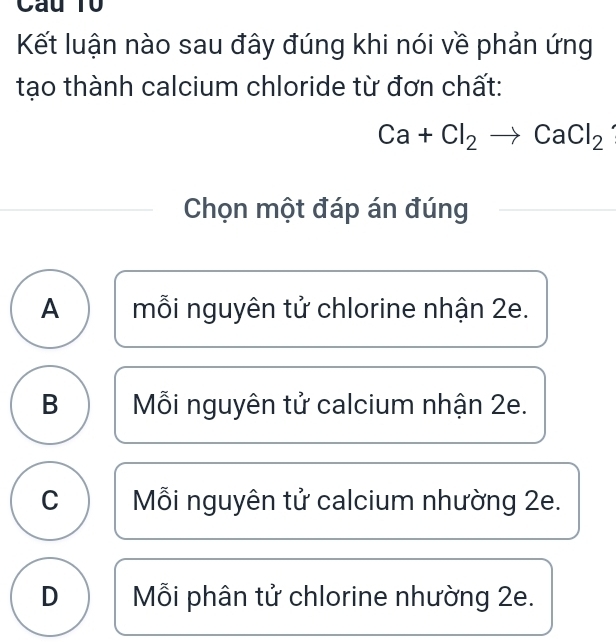 Cầu T0
Kết luận nào sau đây đúng khi nói về phản ứng
tạo thành calcium chloride từ đơn chất:
Ca+Cl_2to CaCl_2
Chọn một đáp án đúng
A mỗi nguyên tử chlorine nhận 2e.
B Mỗi nguyên tử calcium nhận 2e.
C Mỗi nguyên tử calcium nhường 2e.
D Mỗi phân tử chlorine nhường 2e.