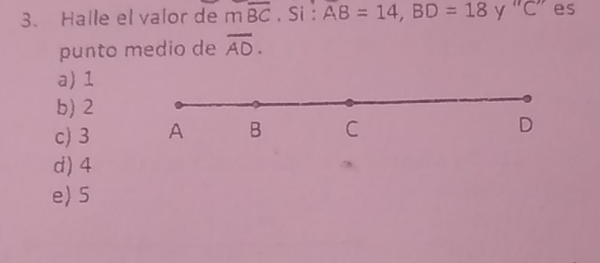 Halle el valor de moverline BC. Si : AB=14, BD=18 y “ C ” es
punto medio de overline AD.
a) 1
b) 2
c) 3
A B
C
D
d) 4
e 5