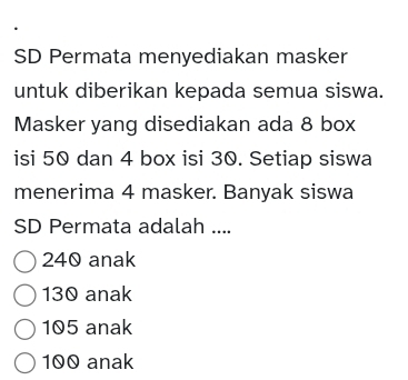 SD Permata menyediakan masker
untuk diberikan kepada semua siswa.
Masker yang disediakan ada 8 box
isi 50 dan 4 box isi 30. Setiap siswa
menerima 4 masker. Banyak siswa
SD Permata adalah ....
240 anak
130 anak
105 anak
100 anak