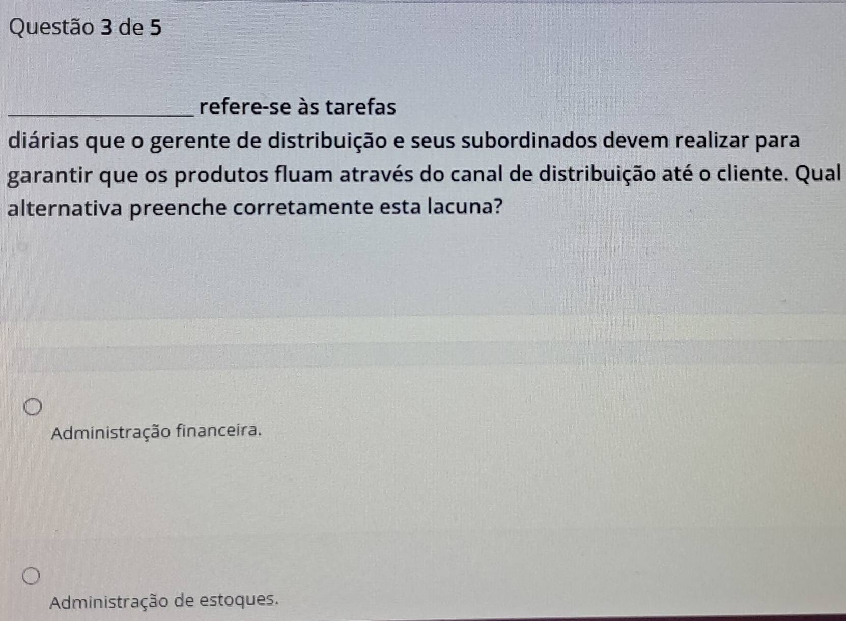 de 5
_refere-se às tarefas
diárias que o gerente de distribuição e seus subordinados devem realizar para
garantir que os produtos fluam através do canal de distribuição até o cliente. Qual
alternativa preenche corretamente esta lacuna?
Administração financeira.
Administração de estoques.