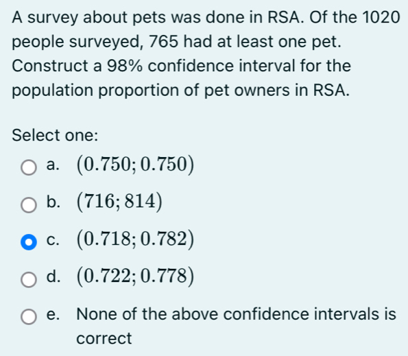 A survey about pets was done in RSA. Of the 1020
people surveyed, 765 had at least one pet.
Construct a 98% confidence interval for the
population proportion of pet owners in RSA.
Select one:
a. (0.750;0.750)
b. (716;814)
C. (0.718;0.782)
d. (0.722;0.778)
e. None of the above confidence intervals is
correct