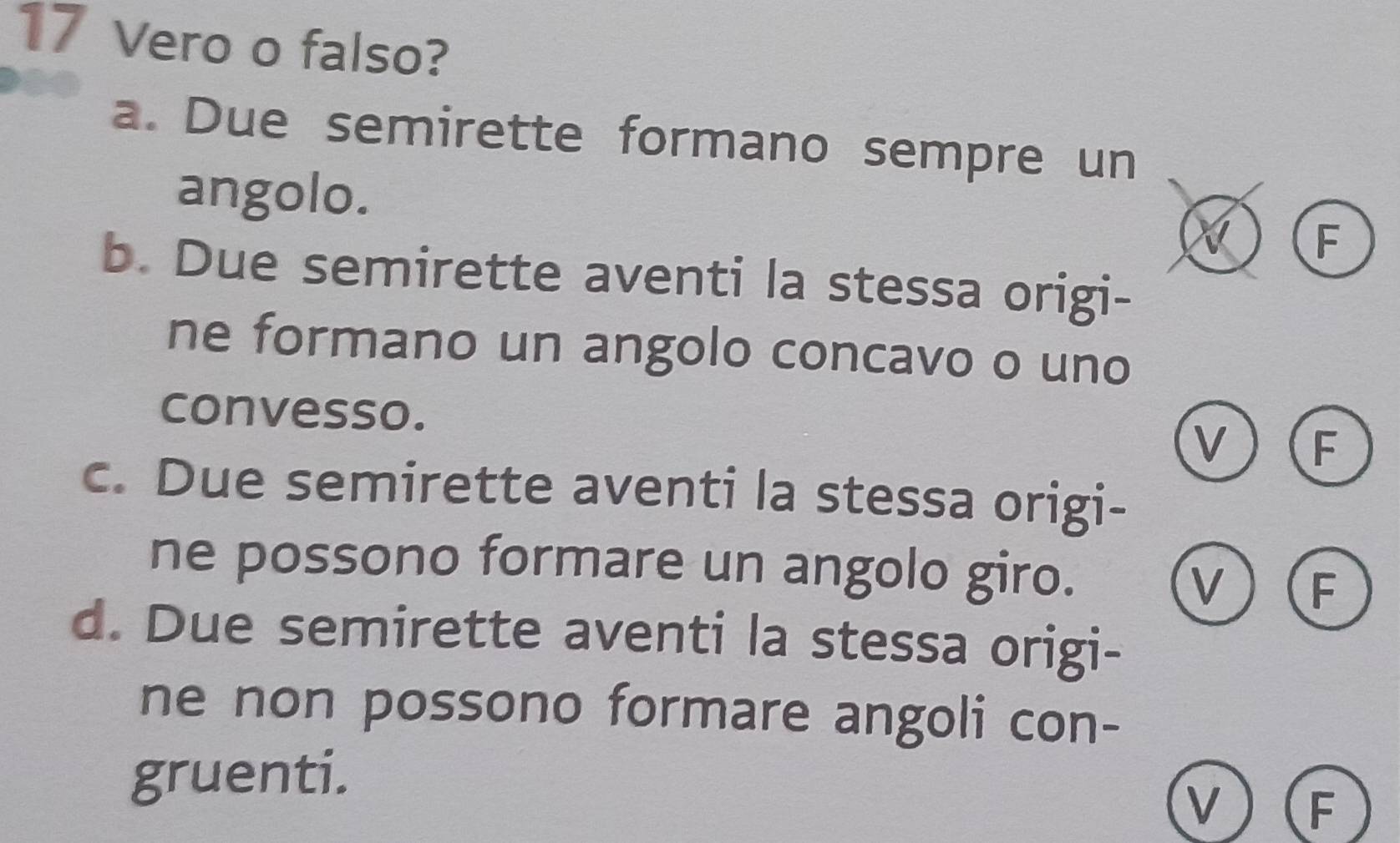 Vero o falso?
a. Due semirette formano sempre un
angolo.
F
b. Due semirette aventi la stessa origi-
ne formano un angolo concavo o uno
convesso.
v F
c. Due semirette aventi la stessa origi-
ne possono formare un angolo giro.
v F
d. Due semirette aventi la stessa origi-
ne non possono formare angoli con-
gruenti.
v F