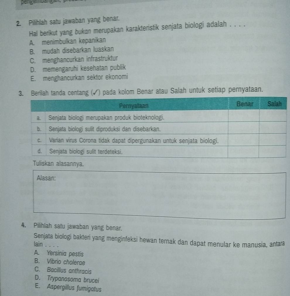 Đe gé Lá ga 
2. Pilihlah satu jawaban yang benar.
Hal berikut yang bukan merupakan karakteristik senjata biologi adalah . . . .
A. menimbulkan kepanikan
B. mudah disebarkan luaskan
C. menghancurkan infrastruktur
D. memengaruhi kesehatan publik
E. menghancurkan sektor ekonomi
3. Berilah tanda centang (✓) pada kolom Benar atau Salah untuk setiap pernyataan.
Tuliskan alasannya.
Alasan:
4. Pilihlah satu jawaban yang benar.
Senjata biologi bakteri yang menginfeksi hewan ternak dan dapat menular ke manusia, antara
lain . .
A. Yersinia pestis
B. Vibrio cholerae
C. Bacillus anthracis
D. Trypanosoma brucei
E. Aspergillus fumigatus