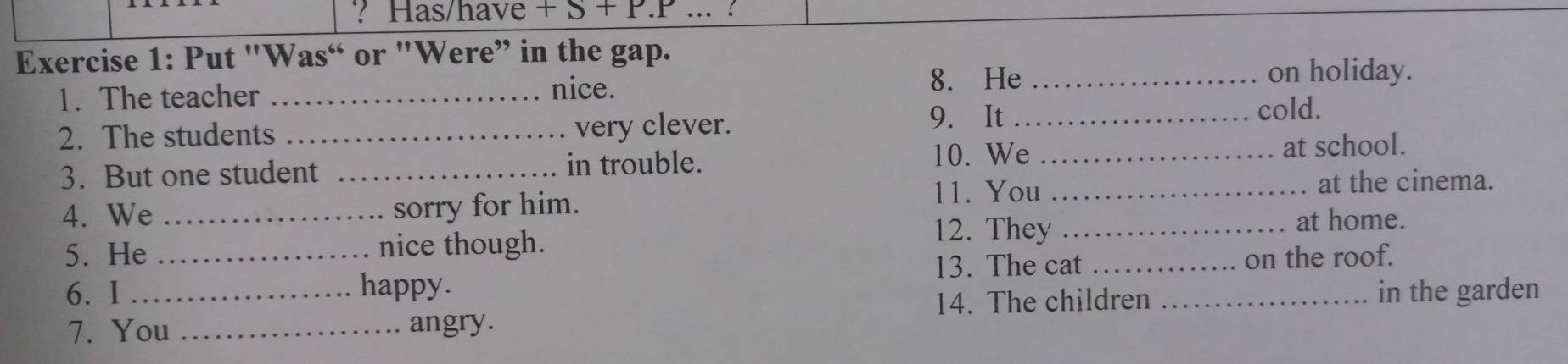 ? Has/have + β + P.P ... ? 
Exercise 1: Put "Was“ or "Were” in the gap. 
1. The teacher _nice. 
8. He _on holiday. 
2. The students _very clever. 
9. It _cold. 
3. But one student _in trouble. 10. We _at school. 
11. You _at the cinema. 
4. We _sorry for him. 
5. He nice though. 
12. They _at home. 
6. I __happy. 13. The cat __on the roof. 
7. You _angry. 14. The children in the garden