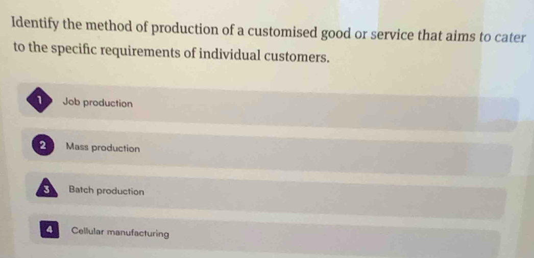 Identify the method of production of a customised good or service that aims to cater
to the specific requirements of individual customers.
Job production
2 Mass production
3 Batch production
4 Cellular manufacturing