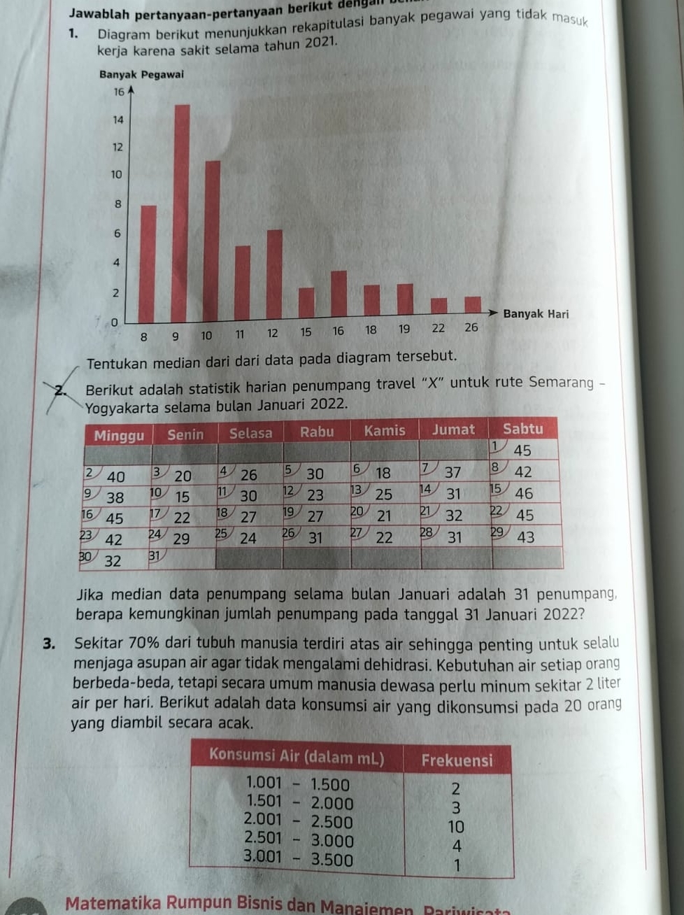 Jawablah pertanyaan-pertanyaan berikut dengan 
1. Diagram berikut menunjukkan rekapitulasi banyak pegawai yang tidak masuk 
kerja karena sakit selama tahun 2021. 
Tentukan median dari dari data pada diagram tersebut. 
2. Berikut adalah statistik harian penumpang travel “ X ” untuk rute Semarang - 
Yogyakarta selama bulan Januari 2022. 
Jika median data penumpang selama bulan Januari adalah 31 penumpang, 
berapa kemungkinan jumlah penumpang pada tanggal 31 Januari 2022? 
3. Sekitar 70% dari tubuh manusia terdiri atas air sehingga penting untuk selalu 
menjaga asupan air agar tidak mengalami dehidrasi. Kebutuhan air setiap orang 
berbeda-beda, tetapi secara umum manusia dewasa perlu minum sekitar 2 liter
air per hari. Berikut adalah data konsumsi air yang dikonsumsi pada 20 orang 
yang diambil secara acak. 
Matematika Rumpun Bisnis dan Manaiemen, Pariwi