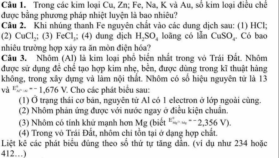 Trong các kim loại Cu, Zn; Fe, Na, K và Au, số kim loại điều chế 
được bằng phương pháp nhiệt luyện là bao nhiêu? 
Câu 2. Khi nhúng thanh Fe nguyên chất vào các dung dịch sau: (1) HCl; 
(2) CuCl_2; (3) FeCl_3; (4) dung dịch H_2SO_4 loãng có lẫn CuSO₄. Có bao 
nhiêu trường hợp xảy ra ăn mòn điện hóa? 
Câu 3. Nhôm (Al) là kim loại phổ biến nhất trong vỏ Trái Đất. Nhôm 
được sử dụng để chế tạo hợp kim nhẹ, bền, được dùng trong kĩ thuật hàng 
không, trong xây dựng và làm nội thất. Nhôm có số hiệu nguyên tử là 13 
và E_(AP'/Al)°=-1,676V. 7. Cho các phát biểu sau: 
(1) Ở trạng thái cơ bản, nguyên tử Al có 1 electron ở lớp ngoài cùng. 
(2) Nhôm phản ứng được với nước ngay ở điều kiện chuẩn. 
(3) Nhôm có tính khử mạnh hơn Mg (biết E_Mg^(2+)/Mg^circ =-2,356V). 
(4) Trong vỏ Trái Đất, nhôm chỉ tồn tại ở dạng hợp chất. 
Liệt kê các phát biểu đúng theo số thứ tự tăng dần. (ví dụ như 234 hoặc 
412…)