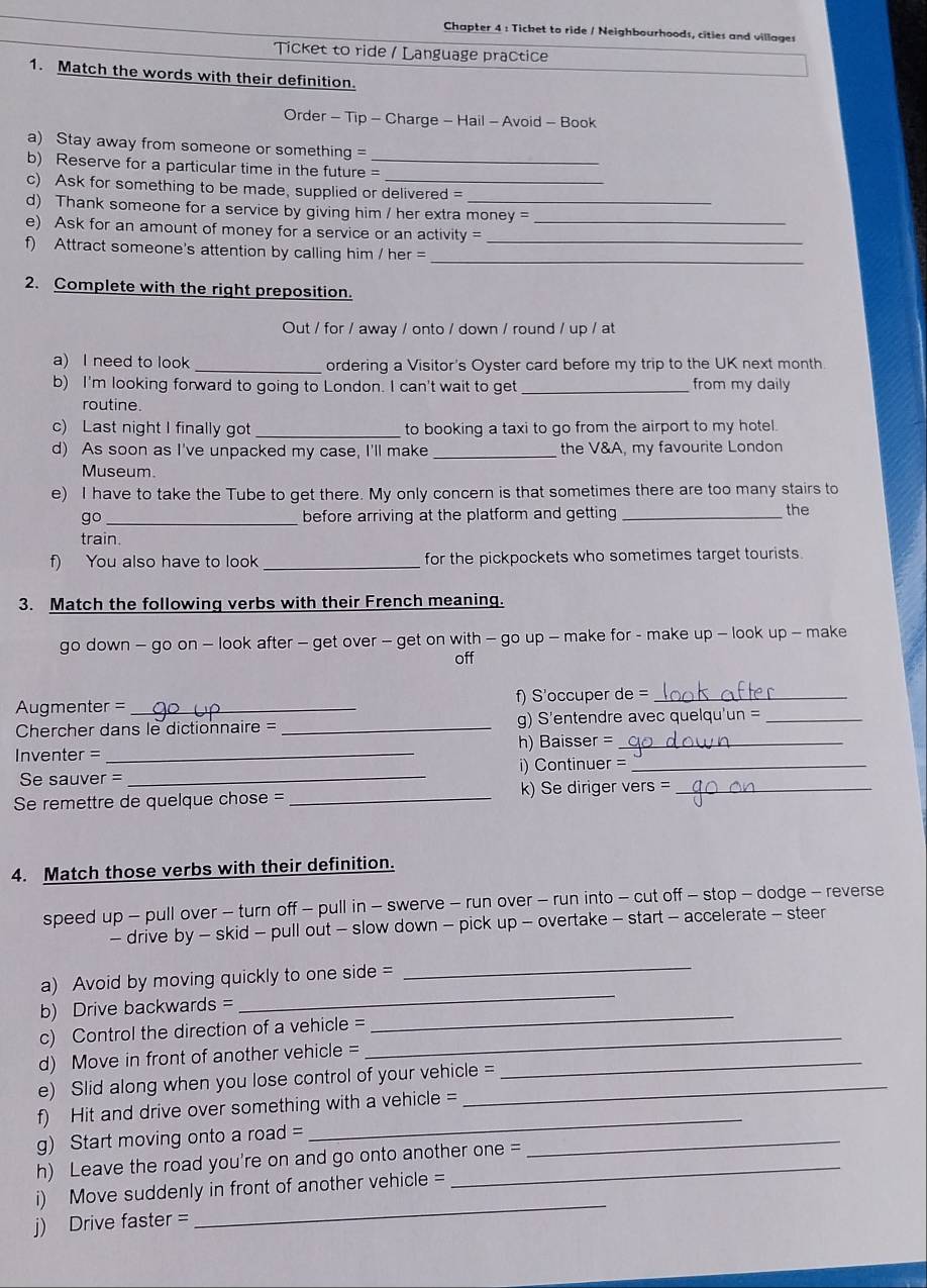Chapter 4 : Ticket to ride / Neighbourhoods, cities and villages
Ticket to ride / Language practice
1. Match the words with their definition.
Order - Tip - Charge - Hail - Avoid - Book
a) Stay away from someone or something =
b) Reserve for a particular time in the future =_
c) Ask for something to be made, supplied or delivered =
d) Thank someone for a service by giving him / her extra money =
e) Ask for an amount of money for a service or an activity __
f) Attract someone's attention by calling him / her =
_
2. Complete with the right preposition.
Out / for / away / onto / down / round / up / at
a) I need to look _ordering a Visitor's Oyster card before my trip to the UK next month
b) I'm looking forward to going to London. I can't wait to get _from my daily
routine.
c) Last night I finally got _to booking a taxi to go from the airport to my hotel.
d) As soon as I've unpacked my case, I'll make _the V&A, my favourite London
Museum.
e) I have to take the Tube to get there. My only concern is that sometimes there are too many stairs to
go _before arriving at the platform and getting _the
train.
f) You also have to look _for the pickpockets who sometimes target tourists.
3. Match the following verbs with their French meaning.
go down - go on - look after - get over - get on with - go up - make for - make up - look up - make
off
Augmenter = _f) S'occuper de =_
Chercher dans le dictionnaire = _g) S'entendre avec quelqu'un =_
Inventer = _h) Baisser =_
Se sauver = _i) Continuer =_
Se remettre de quelque chose = _k) Se diriger vers =_
4. Match those verbs with their definition.
speed up - pull over - turn off - pull in - swerve - run over - run into - cut off - stop - dodge - reverse
- drive by - skid - pull out - slow down - pick up - overtake - start - accelerate - steer
a) Avoid by moving quickly to one side =
_
b) Drive backwards =
_
c) Control the direction of a vehicle =_
_
d) Move in front of another vehicle =_
e) Slid along when you lose control of your vehicle =
f) Hit and drive over something with a vehicle =
_
g) Start moving onto a road =
_
h) Leave the road you're on and go onto another one =
_
i) Move suddenly in front of another vehicle =
j) Drive faster =