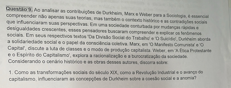 Ao analisar as contribuições de Durkheim, Marx e Weber para a Sociologia, é essencial 
compreender não apenas suas teorias, mas também o contexto histórico e as contradições sociais 
que influenciaram suas perspectivas. Em uma sociedade conturbada por mudanças rápidas e 
desigualdades crescentes, esses pensadores buscaram compreender e explicar os fenômenos 
sociais. Em seus respectivos textos 'Da Divisão Social do Trabalho' e 'O Suicídio', Durkheim aborda 
a solidariedade social e o papel da consciência coletiva. Marx, em 'O Manifesto Comunista' e 'O 
Capital', discute a luta de classes e o modo de produção capitalista. Weber, em 'A Ética Protestante 
e o Espírito do Capitalismo', explora a racionalização e a burocratização da sociedade. 
Considerando o cenário histórico e as obras desses autores, discorra sobre: 
1. Como as transformações sociais do século XIX, como a Revolução Industrial e o avanço do 
capitalismo, influenciaram as concepções de Durkheim sobre a coesão social e a anomia?