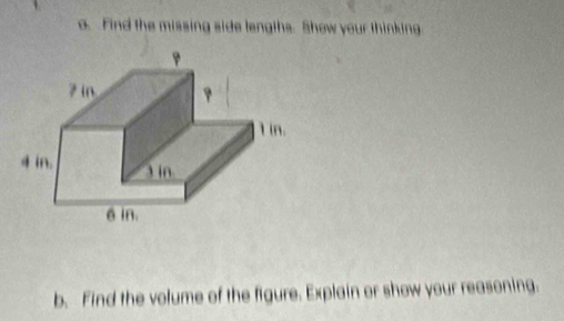 Find the missing side lengths. Show your thinking 
b. Find the volume of the figure. Explain or show your reasoning.